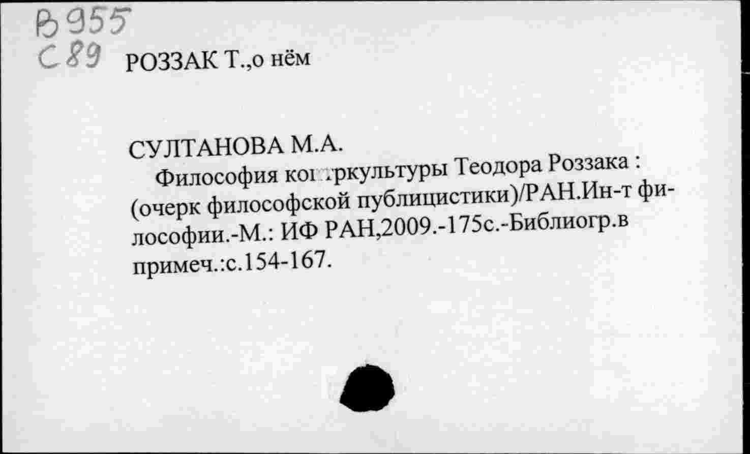 ﻿№55
РОЗЗАК Т.,о нём
СУЛТАНОВА М.А.
Философия ко! .ркультуры Теодора Роззака : (очерк философской публицистики )/РАН.Ин-т философии.-М.: ИФ РАН,2009.-175с.-Библиогр.в примеч.:с.154-167.